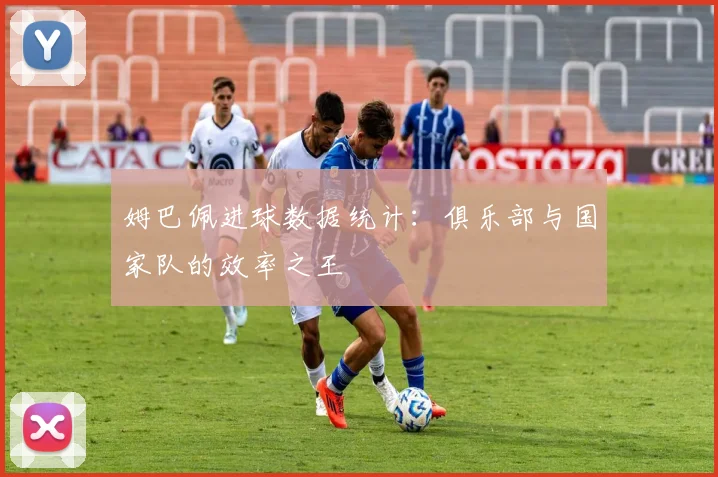 姆巴佩进球数据统计:俱乐部与国家队的效率之王