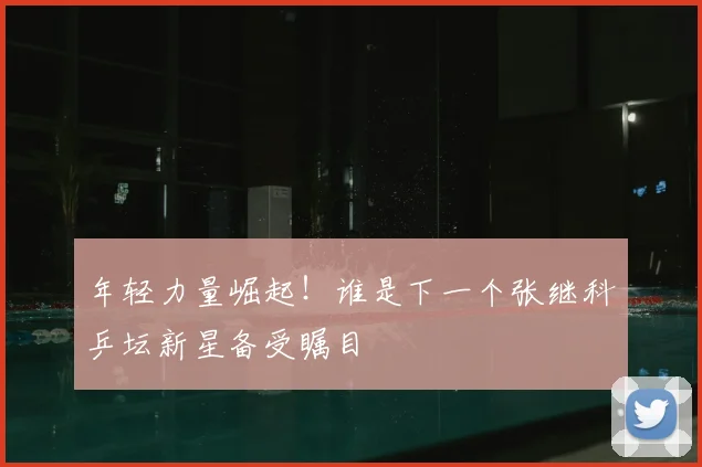 年轻力量崛起!谁是下一个张继科乒坛新星备受瞩目