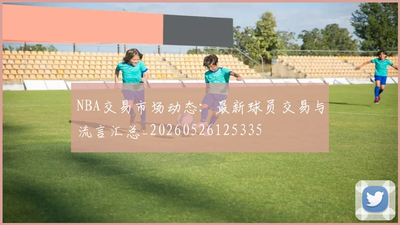 NBA交易市场动态:最新球员交易与流言汇总_20260526125335