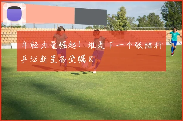 年轻力量崛起!谁是下一个张继科乒坛新星备受瞩目