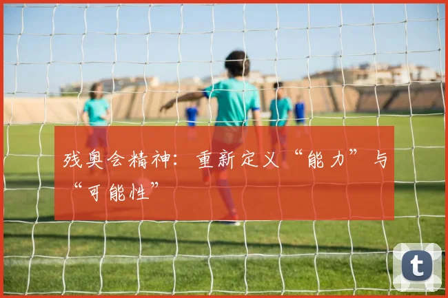 残奥会精神:重新定义“能力”与“可能性”