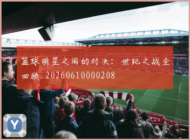 篮球明星之间的对决:世纪之战全回顾_20260610000208
