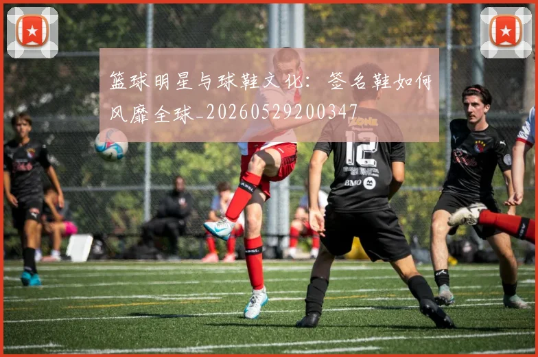 篮球明星与球鞋文化:签名鞋如何风靡全球_20260529200347
