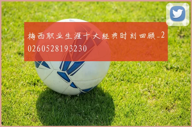梅西职业生涯十大经典时刻回顾_20260528193230
