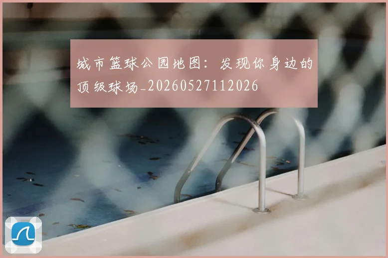 城市篮球公园地图:发现你身边的顶级球场_20260527112026