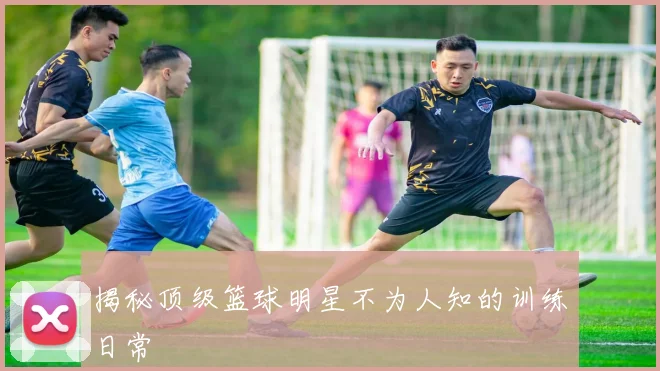 揭秘顶级篮球明星不为人知的训练日常